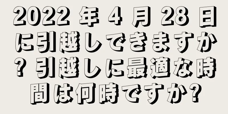 2022 年 4 月 28 日に引越しできますか? 引越しに最適な時間は何時ですか?