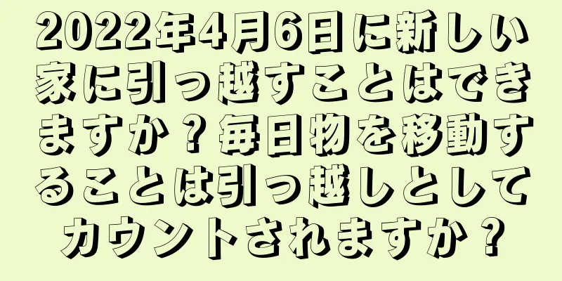 2022年4月6日に新しい家に引っ越すことはできますか？毎日物を移動することは引っ越しとしてカウントされますか？