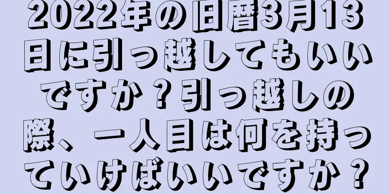 2022年の旧暦3月13日に引っ越してもいいですか？引っ越しの際、一人目は何を持っていけばいいですか？