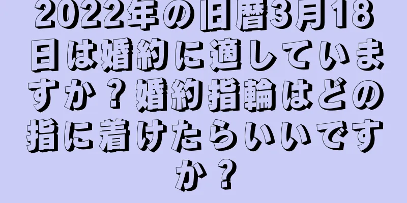 2022年の旧暦3月18日は婚約に適していますか？婚約指輪はどの指に着けたらいいですか？