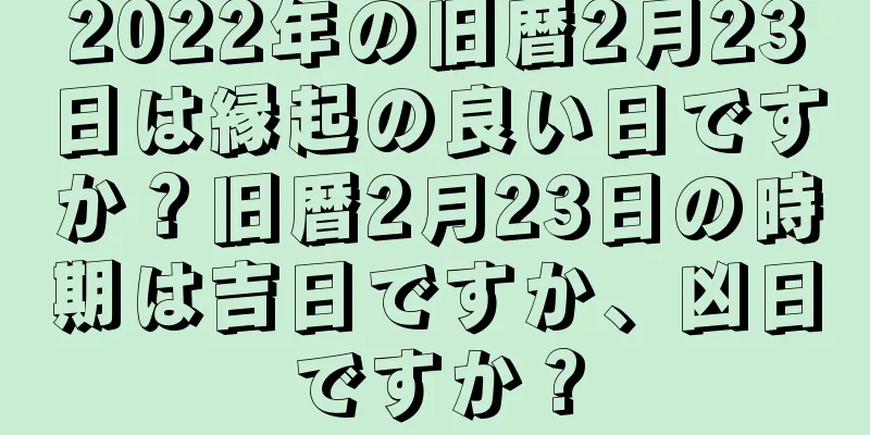 2022年の旧暦2月23日は縁起の良い日ですか？旧暦2月23日の時期は吉日ですか、凶日ですか？