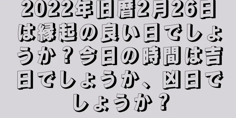 2022年旧暦2月26日は縁起の良い日でしょうか？今日の時間は吉日でしょうか、凶日でしょうか？