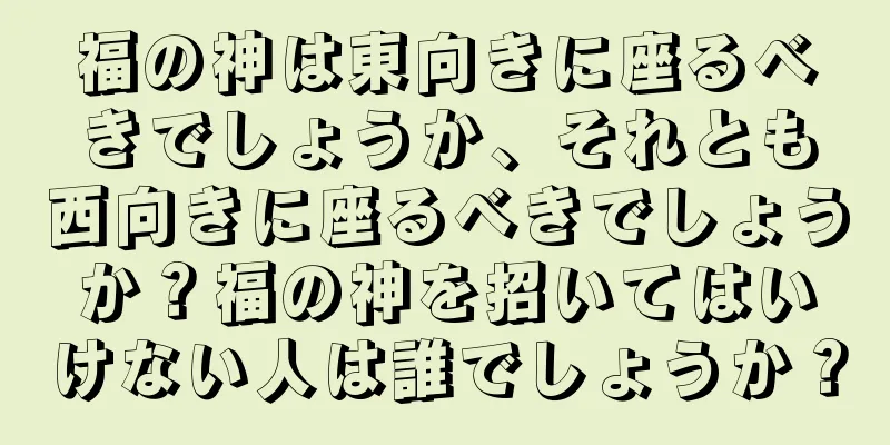 福の神は東向きに座るべきでしょうか、それとも西向きに座るべきでしょうか？福の神を招いてはいけない人は誰でしょうか？