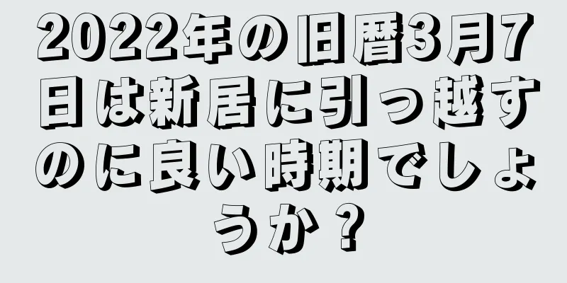 2022年の旧暦3月7日は新居に引っ越すのに良い時期でしょうか？