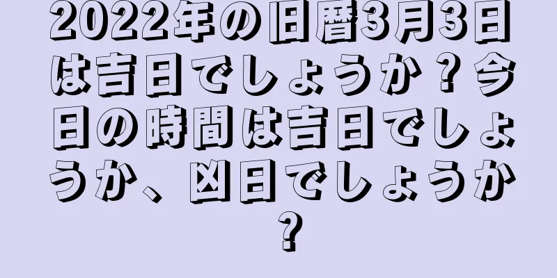 2022年の旧暦3月3日は吉日でしょうか？今日の時間は吉日でしょうか、凶日でしょうか？