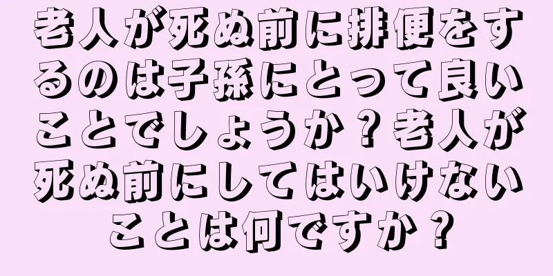 老人が死ぬ前に排便をするのは子孫にとって良いことでしょうか？老人が死ぬ前にしてはいけないことは何ですか？
