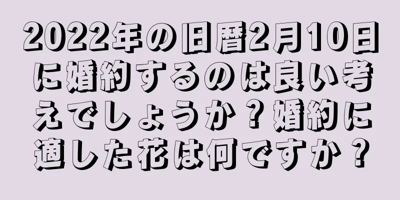 2022年の旧暦2月10日に婚約するのは良い考えでしょうか？婚約に適した花は何ですか？