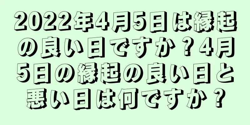 2022年4月5日は縁起の良い日ですか？4月5日の縁起の良い日と悪い日は何ですか？