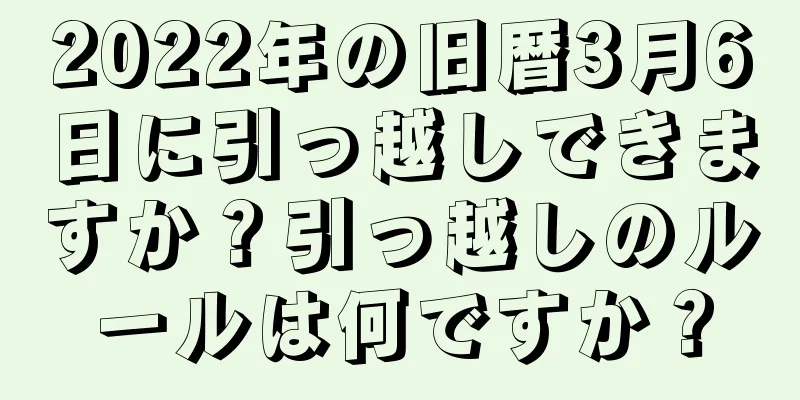 2022年の旧暦3月6日に引っ越しできますか？引っ越しのルールは何ですか？