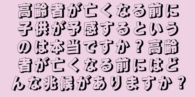 高齢者が亡くなる前に子供が予感するというのは本当ですか？高齢者が亡くなる前にはどんな兆候がありますか？