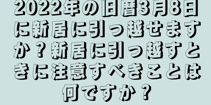 2022年の旧暦3月8日に新居に引っ越せますか？新居に引っ越すときに注意すべきことは何ですか？