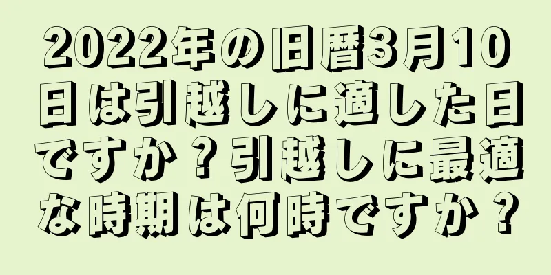 2022年の旧暦3月10日は引越しに適した日ですか？引越しに最適な時期は何時ですか？