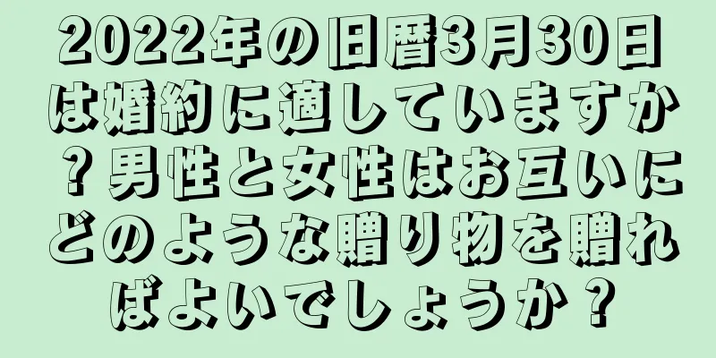 2022年の旧暦3月30日は婚約に適していますか？男性と女性はお互いにどのような贈り物を贈ればよいでしょうか？