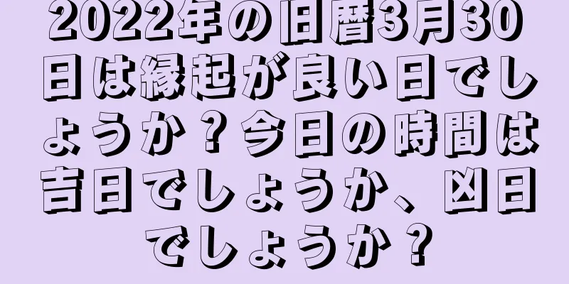 2022年の旧暦3月30日は縁起が良い日でしょうか？今日の時間は吉日でしょうか、凶日でしょうか？