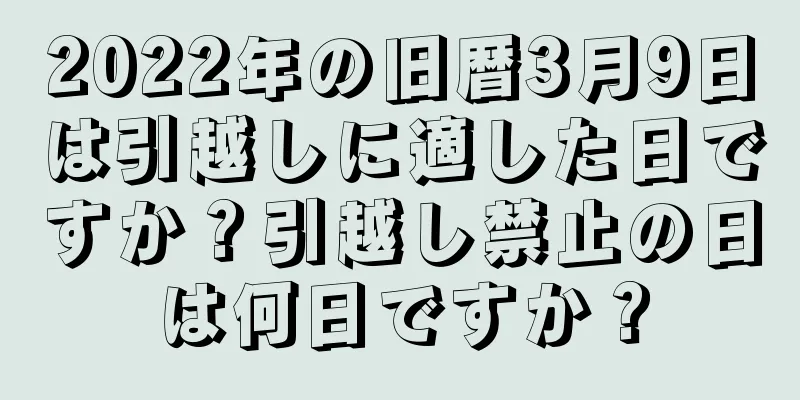 2022年の旧暦3月9日は引越しに適した日ですか？引越し禁止の日は何日ですか？