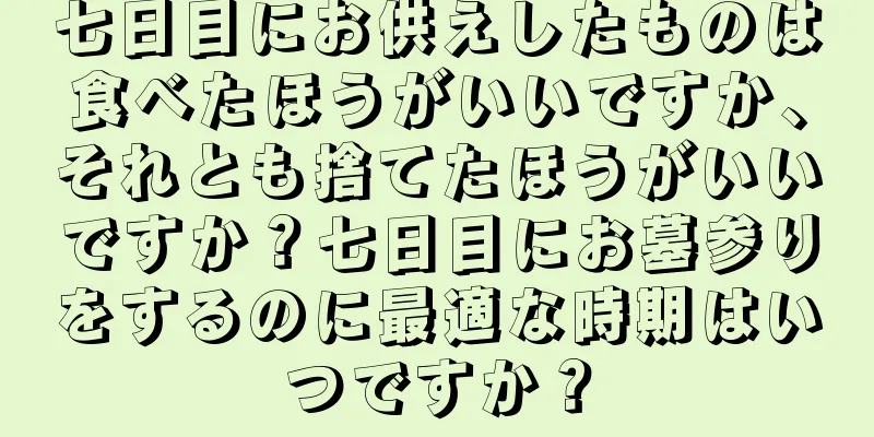 七日目にお供えしたものは食べたほうがいいですか、それとも捨てたほうがいいですか？七日目にお墓参りをするのに最適な時期はいつですか？