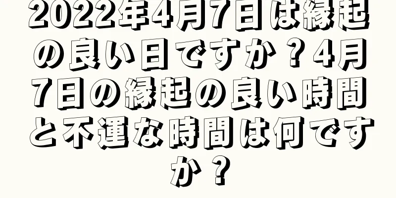 2022年4月7日は縁起の良い日ですか？4月7日の縁起の良い時間と不運な時間は何ですか？