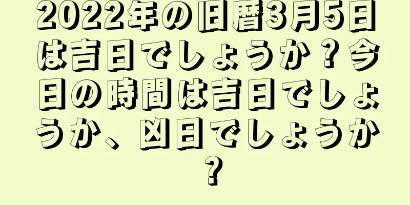 2022年の旧暦3月5日は吉日でしょうか？今日の時間は吉日でしょうか、凶日でしょうか？