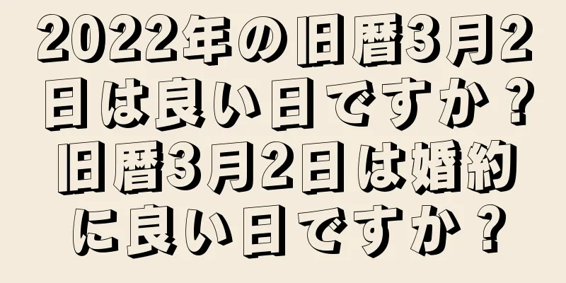 2022年の旧暦3月2日は良い日ですか？旧暦3月2日は婚約に良い日ですか？