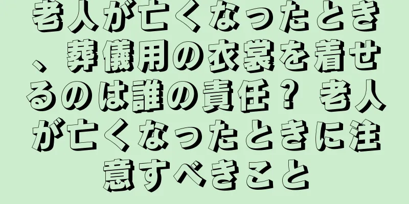 老人が亡くなったとき、葬儀用の衣裳を着せるのは誰の責任？ 老人が亡くなったときに注意すべきこと