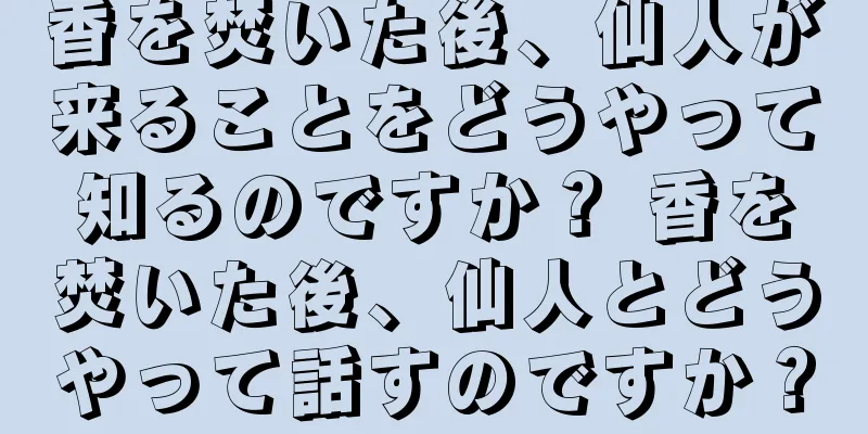 香を焚いた後、仙人が来ることをどうやって知るのですか？ 香を焚いた後、仙人とどうやって話すのですか？