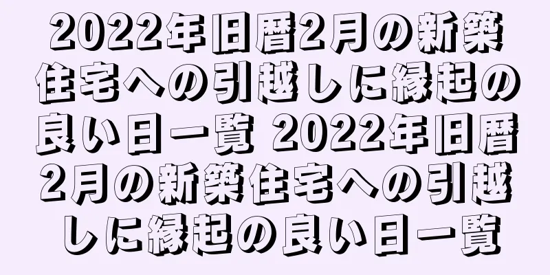 2022年旧暦2月の新築住宅への引越しに縁起の良い日一覧 2022年旧暦2月の新築住宅への引越しに縁起の良い日一覧