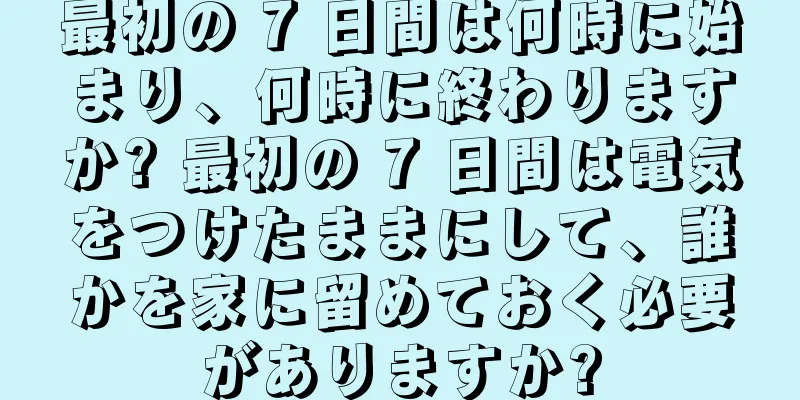 最初の 7 日間は何時に始まり、何時に終わりますか? 最初の 7 日間は電気をつけたままにして、誰かを家に留めておく必要がありますか?