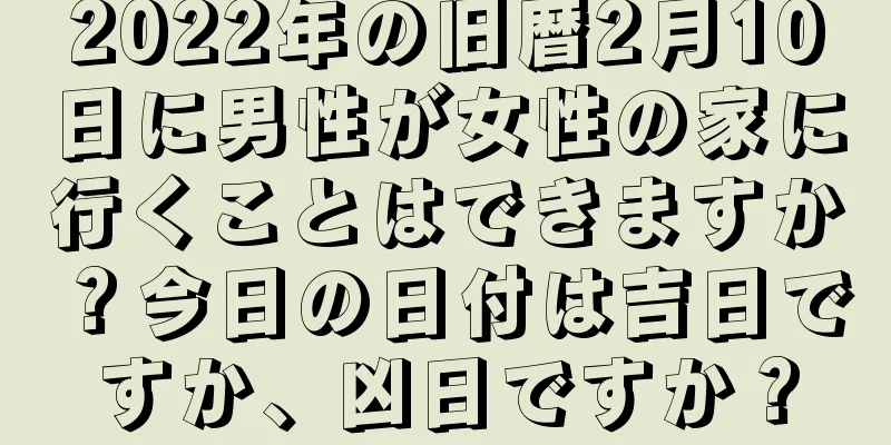 2022年の旧暦2月10日に男性が女性の家に行くことはできますか？今日の日付は吉日ですか、凶日ですか？