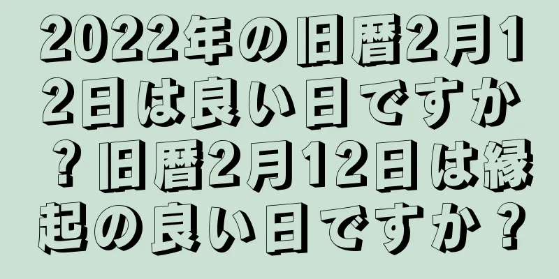 2022年の旧暦2月12日は良い日ですか？旧暦2月12日は縁起の良い日ですか？