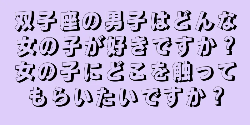 双子座の男子はどんな女の子が好きですか？女の子にどこを触ってもらいたいですか？