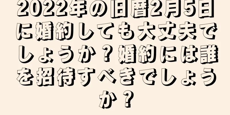 2022年の旧暦2月5日に婚約しても大丈夫でしょうか？婚約には誰を招待すべきでしょうか？