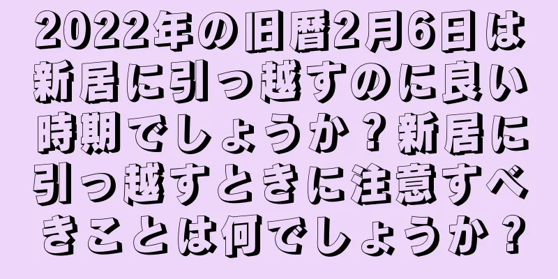 2022年の旧暦2月6日は新居に引っ越すのに良い時期でしょうか？新居に引っ越すときに注意すべきことは何でしょうか？