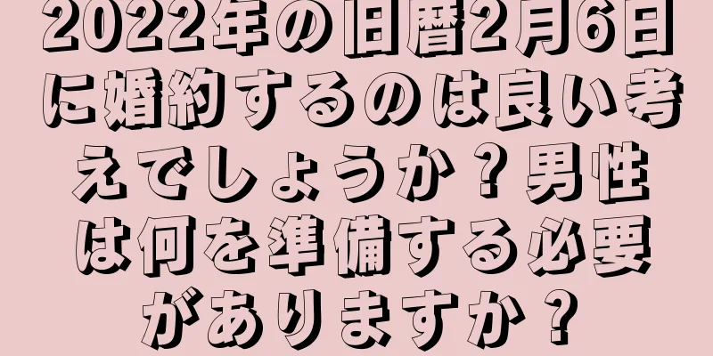 2022年の旧暦2月6日に婚約するのは良い考えでしょうか？男性は何を準備する必要がありますか？
