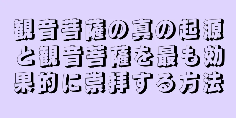 観音菩薩の真の起源と観音菩薩を最も効果的に崇拝する方法