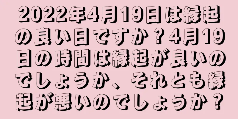 2022年4月19日は縁起の良い日ですか？4月19日の時間は縁起が良いのでしょうか、それとも縁起が悪いのでしょうか？