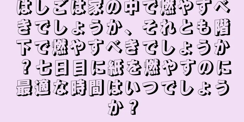はしごは家の中で燃やすべきでしょうか、それとも階下で燃やすべきでしょうか？七日目に紙を燃やすのに最適な時間はいつでしょうか？