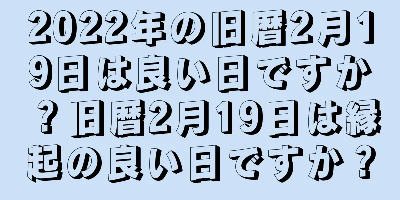 2022年の旧暦2月19日は良い日ですか？旧暦2月19日は縁起の良い日ですか？