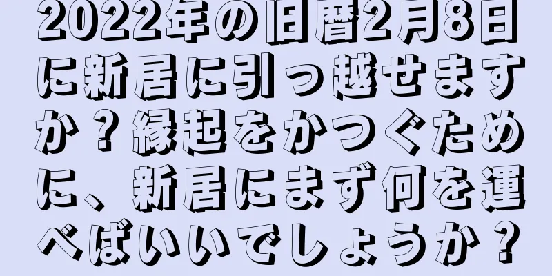 2022年の旧暦2月8日に新居に引っ越せますか？縁起をかつぐために、新居にまず何を運べばいいでしょうか？