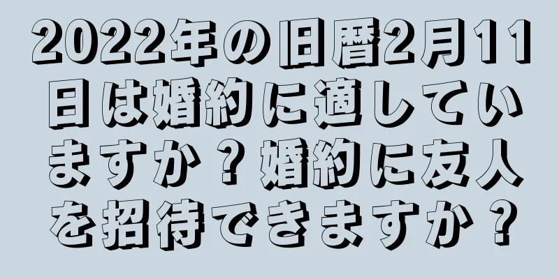 2022年の旧暦2月11日は婚約に適していますか？婚約に友人を招待できますか？