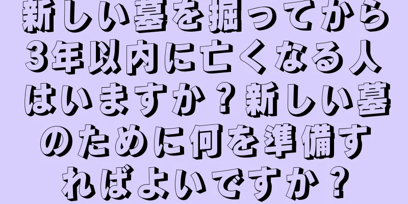 新しい墓を掘ってから3年以内に亡くなる人はいますか？新しい墓のために何を準備すればよいですか？