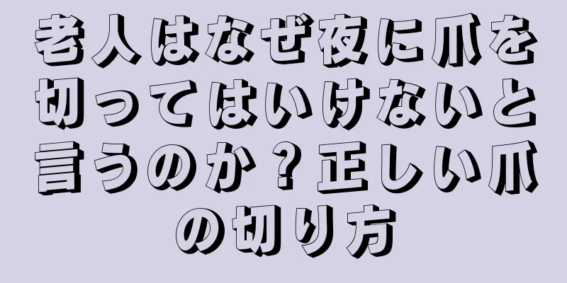 老人はなぜ夜に爪を切ってはいけないと言うのか？正しい爪の切り方