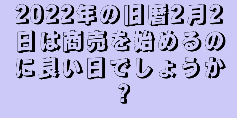 2022年の旧暦2月2日は商売を始めるのに良い日でしょうか？