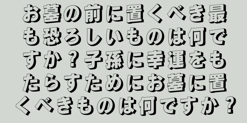 お墓の前に置くべき最も恐ろしいものは何ですか？子孫に幸運をもたらすためにお墓に置くべきものは何ですか？