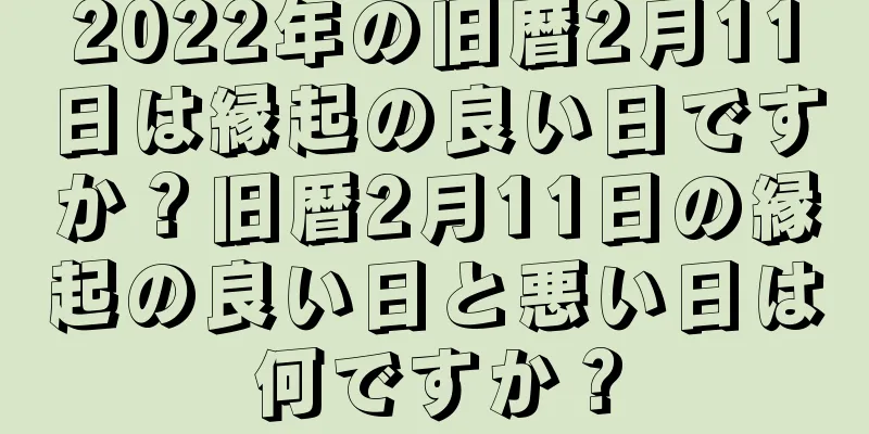 2022年の旧暦2月11日は縁起の良い日ですか？旧暦2月11日の縁起の良い日と悪い日は何ですか？