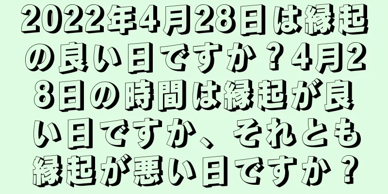 2022年4月28日は縁起の良い日ですか？4月28日の時間は縁起が良い日ですか、それとも縁起が悪い日ですか？