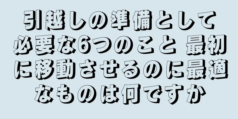 引越しの準備として必要な6つのこと 最初に移動させるのに最適なものは何ですか