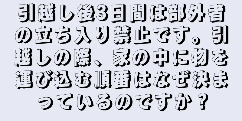 引越し後3日間は部外者の立ち入り禁止です。引越しの際、家の中に物を運び込む順番はなぜ決まっているのですか？