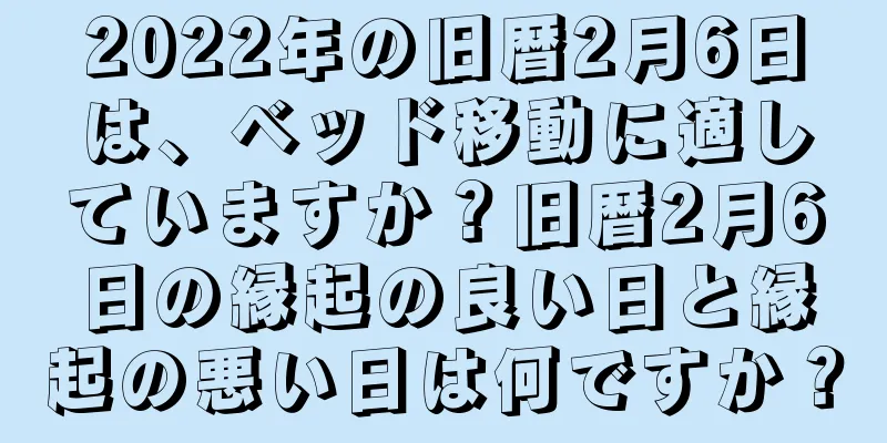 2022年の旧暦2月6日は、ベッド移動に適していますか？旧暦2月6日の縁起の良い日と縁起の悪い日は何ですか？