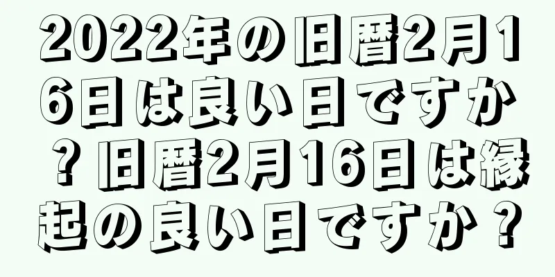 2022年の旧暦2月16日は良い日ですか？旧暦2月16日は縁起の良い日ですか？