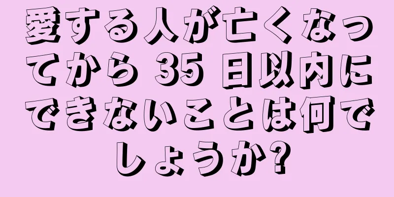愛する人が亡くなってから 35 日以内にできないことは何でしょうか?